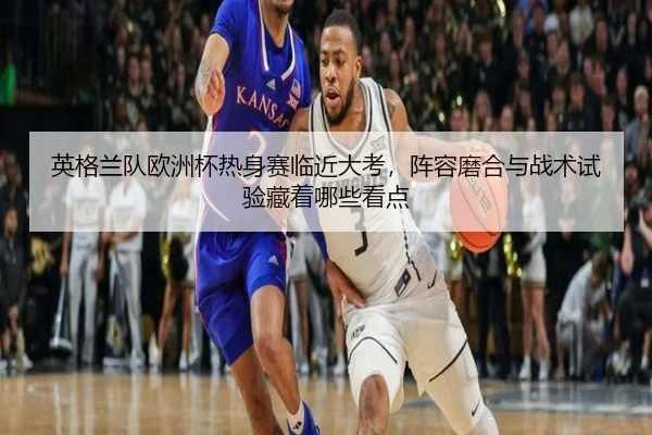 英格兰队欧洲杯热身赛临近大考，阵容磨合与战术试验藏着哪些看点
